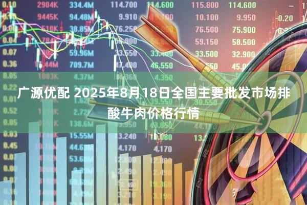 广源优配 2025年8月18日全国主要批发市场排酸牛肉价格行情