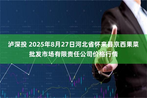 泸深投 2025年8月27日河北省怀来县京西果菜批发市场有限责任公司价格行情