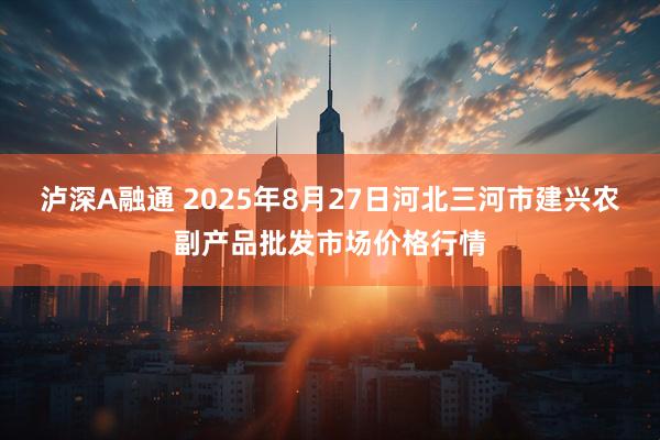 泸深A融通 2025年8月27日河北三河市建兴农副产品批发市场价格行情