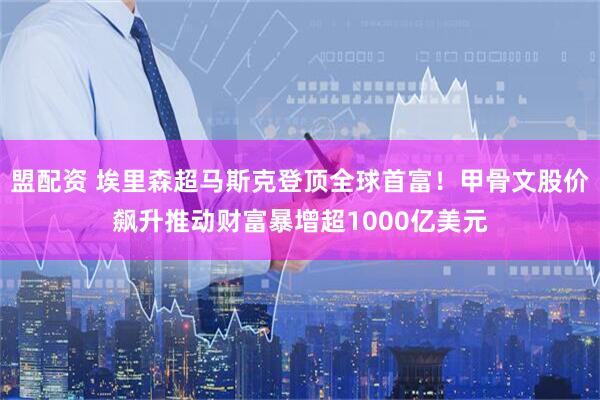 盟配资 埃里森超马斯克登顶全球首富！甲骨文股价飙升推动财富暴增超1000亿美元