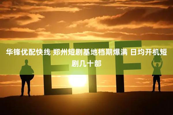 华锋优配快线 郑州短剧基地档期爆满 日均开机短剧几十部