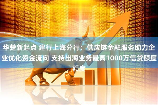 华楚新起点 建行上海分行：供应链金融服务助力企业优化资金流向 支持出海业务最高1000万信贷额度