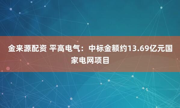 金来源配资 平高电气：中标金额约13.69亿元国家电网项目