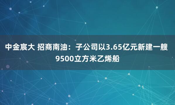 中金宸大 招商南油：子公司以3.65亿元新建一艘 9500立方米乙烯船