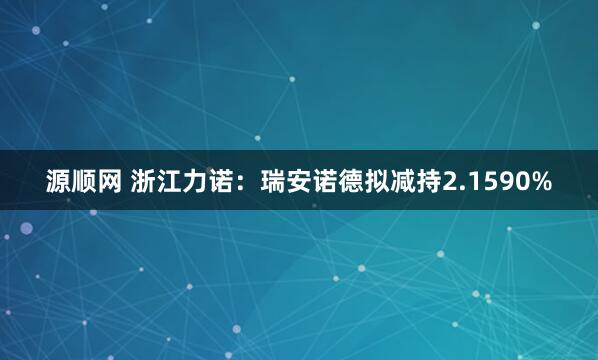 源顺网 浙江力诺：瑞安诺德拟减持2.1590%
