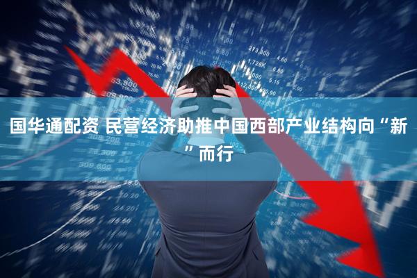 国华通配资 民营经济助推中国西部产业结构向“新”而行
