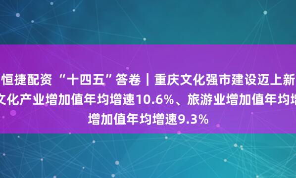 恒捷配资 “十四五”答卷｜重庆文化强市建设迈上新台阶——文化产业增加值年均增速10.6%、旅游业增加值年均增速9.3%