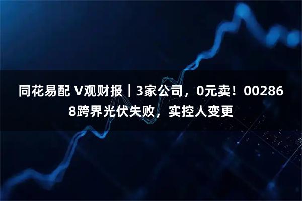 同花易配 V观财报｜3家公司，0元卖！002868跨界光伏失败，实控人变更