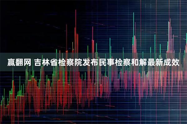 赢翻网 吉林省检察院发布民事检察和解最新成效