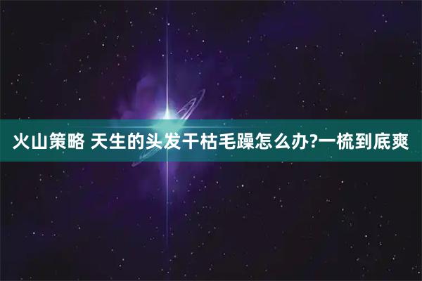 火山策略 天生的头发干枯毛躁怎么办?一梳到底爽