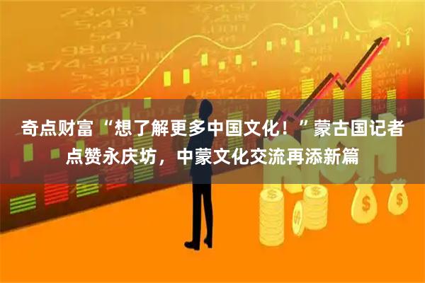 奇点财富 “想了解更多中国文化！”蒙古国记者点赞永庆坊，中蒙文化交流再添新篇