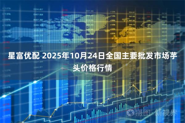 星富优配 2025年10月24日全国主要批发市场芋头价格行情