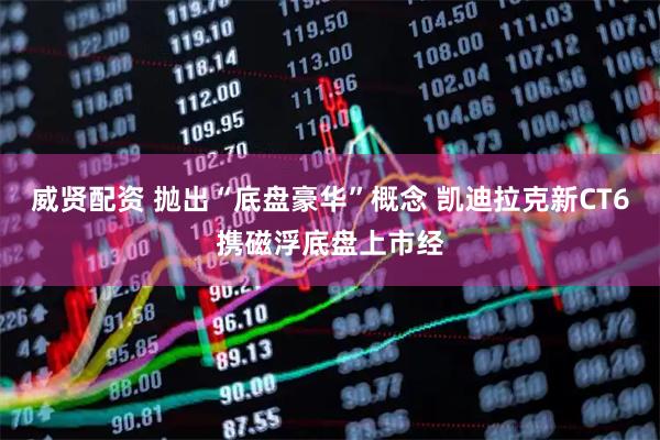 威贤配资 抛出“底盘豪华”概念 凯迪拉克新CT6携磁浮底盘上市经