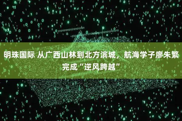 明珠国际 从广西山林到北方滨城，航海学子廖朱繁完成“逆风跨越”