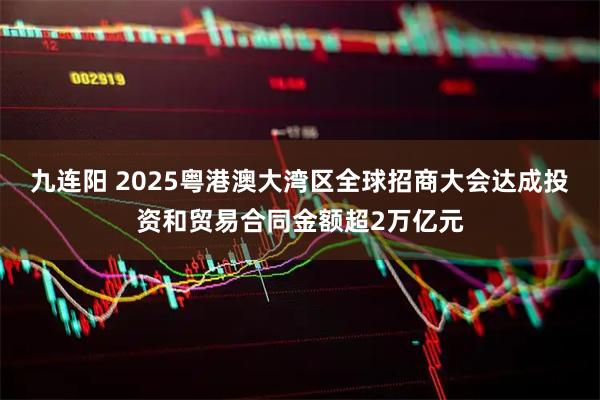 九连阳 2025粤港澳大湾区全球招商大会达成投资和贸易合同金额超2万亿元