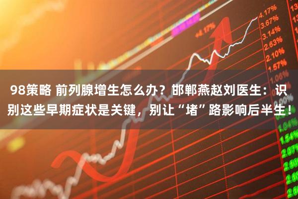 98策略 前列腺增生怎么办？邯郸燕赵刘医生：识别这些早期症状是关键，别让“堵”路影响后半生！