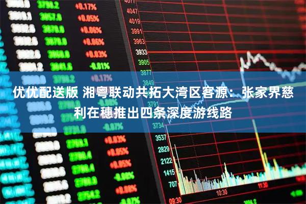 优优配送版 湘粤联动共拓大湾区客源：张家界慈利在穗推出四条深度游线路