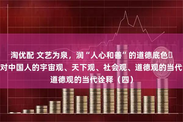 淘优配 文艺为泉，润“人心和善”的道德底色​——论文艺对中国人的宇宙观、天下观、社会观、道德观的当代诠释（四）