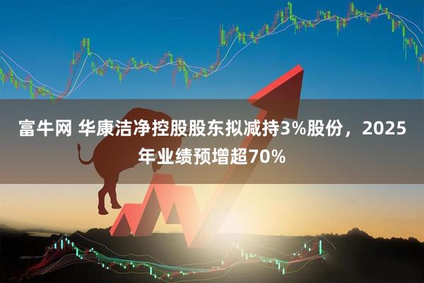 富牛网 华康洁净控股股东拟减持3%股份，2025年业绩预增超70%