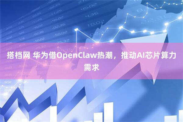 搭档网 华为借OpenClaw热潮,推动AI芯片算力需求