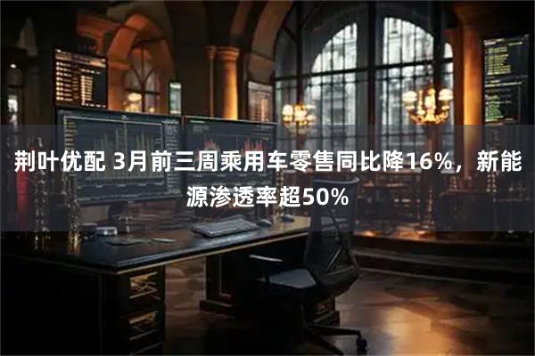 荆叶优配 3月前三周乘用车零售同比降16%,新能源渗透率超50%